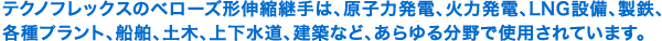 テクノフレックスのベローズ形伸縮継手は、原子力発電、火力発電、LNG設備、製鉄、各種プラント、船舶、土木、上下水道、建築など、あらゆる分野で使用されています。