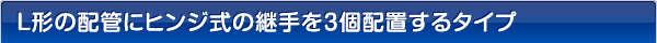 Ｌ形の配管にヒンジ式の継手を3個配置するタイプ