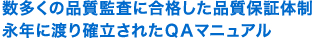 数多くの品質監査に合格した品質保証体制永年に渡り確立されたＱＡマニュアル