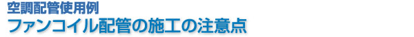 空調配管使用例　ファンコイル配管の施工の注意点