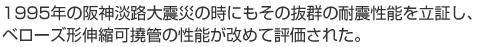 1995年の阪神淡路大震災の時にもその抜群の耐震性能を立証し、ベローズ形伸縮可撓管の性能が改めて評価された。　