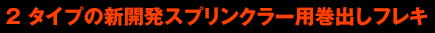 2 タイプの新開発スプリンクラー用巻出しフレキ