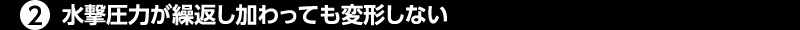 ②水撃圧力が繰返し加わっても変形しない